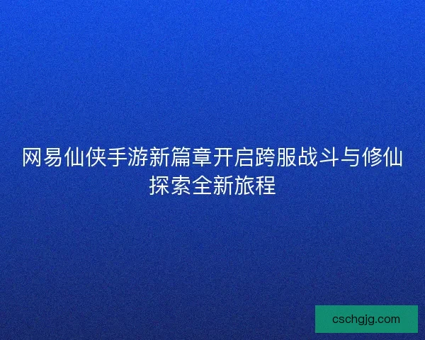网易仙侠手游新篇章开启跨服战斗与修仙探索全新旅程