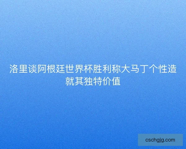洛里谈阿根廷世界杯胜利称大马丁个性造就其独特价值