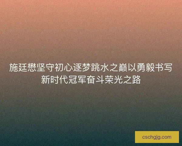 施廷懋坚守初心逐梦跳水之巅以勇毅书写新时代冠军奋斗荣光之路
