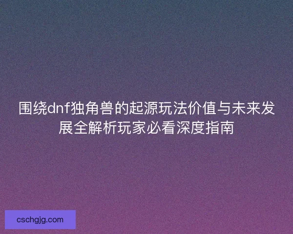 围绕dnf独角兽的起源玩法价值与未来发展全解析玩家必看深度指南