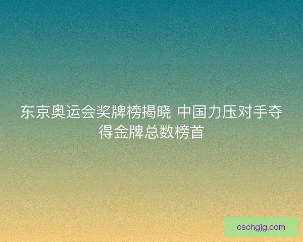 东京奥运会奖牌榜揭晓 中国力压对手夺得金牌总数榜首
