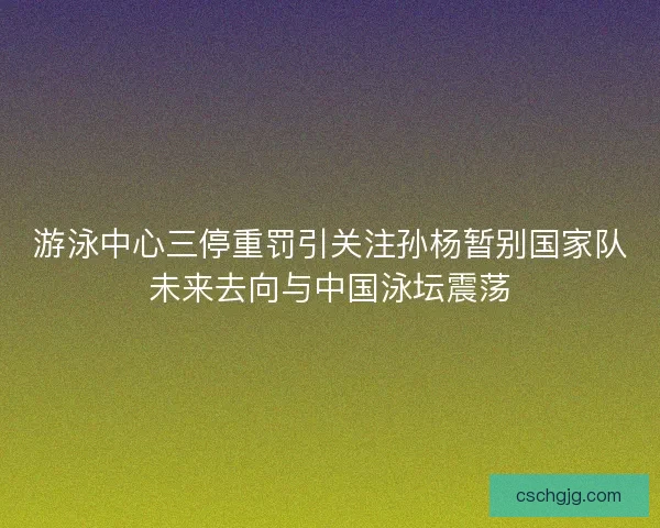 游泳中心三停重罚引关注孙杨暂别国家队未来去向与中国泳坛震荡