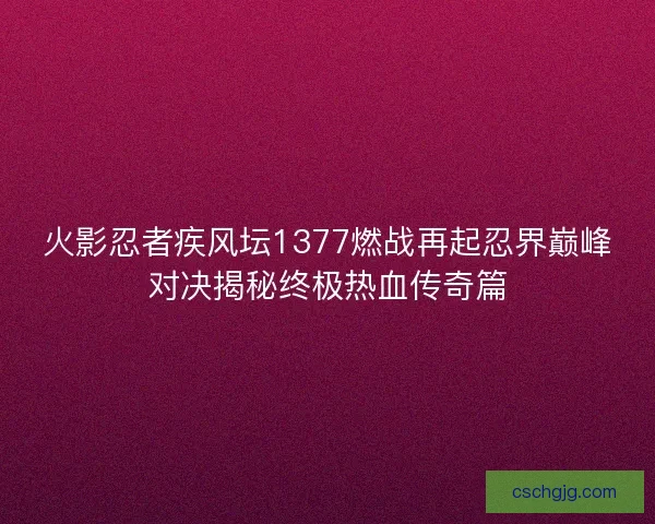 火影忍者疾风坛1377燃战再起忍界巅峰对决揭秘终极热血传奇篇
